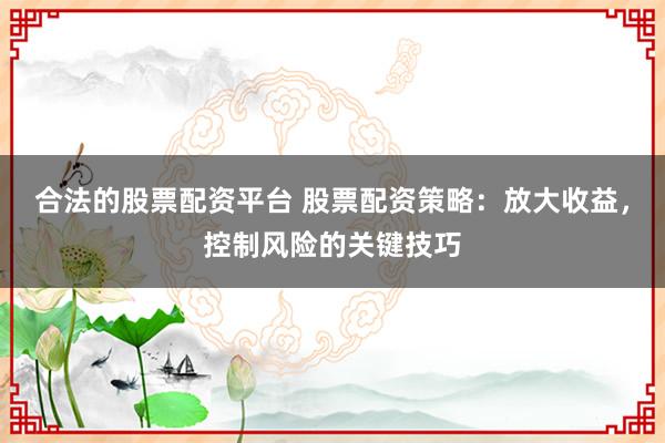 合法的股票配资平台 股票配资策略：放大收益，控制风险的关键技巧
