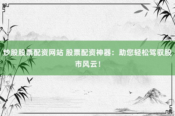 炒股股票配资网站 股票配资神器：助您轻松驾驭股市风云！