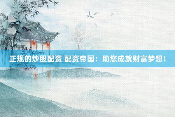 正规的炒股配资 配资帝国：助您成就财富梦想！