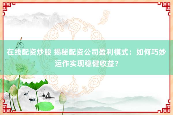 在线配资炒股 揭秘配资公司盈利模式：如何巧妙运作实现稳健收益？