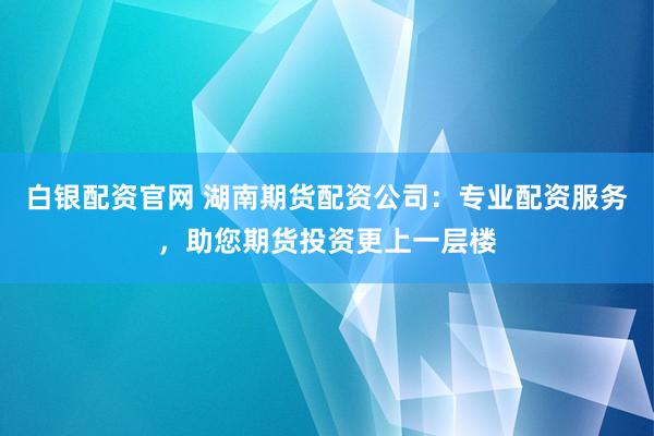白银配资官网 湖南期货配资公司：专业配资服务，助您期货投资更上一层楼