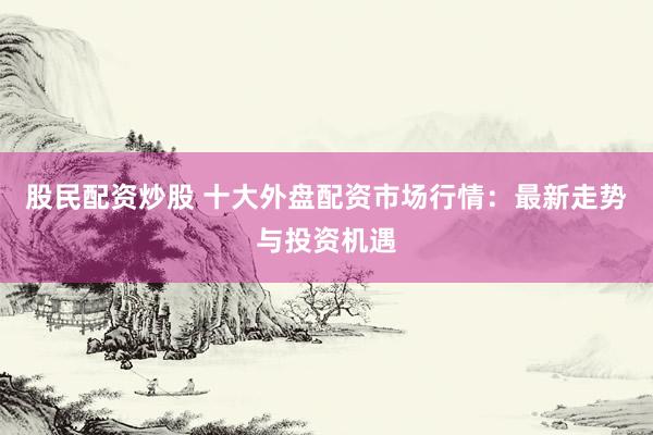 股民配资炒股 十大外盘配资市场行情：最新走势与投资机遇