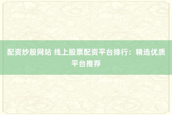 配资炒股网站 线上股票配资平台排行：精选优质平台推荐