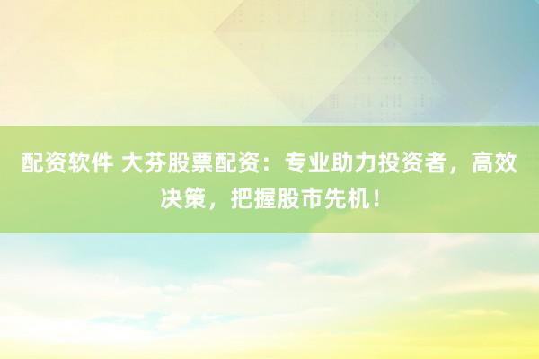 配资软件 大芬股票配资：专业助力投资者，高效决策，把握股市先机！