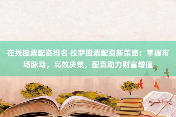 在线股票配资排名 拉萨股票配资新策略：掌握市场脉动，高效决策，配资助力财富增值