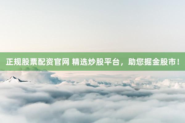 正规股票配资官网 精选炒股平台，助您掘金股市！