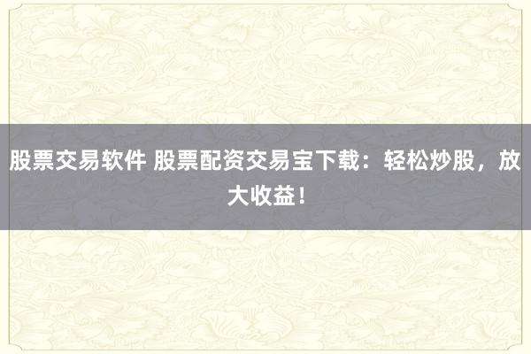 股票交易软件 股票配资交易宝下载：轻松炒股，放大收益！