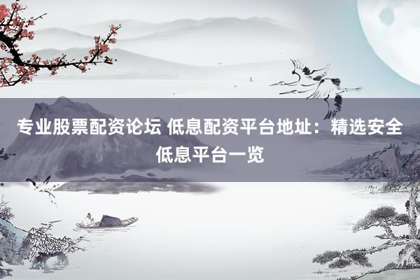 专业股票配资论坛 低息配资平台地址：精选安全低息平台一览
