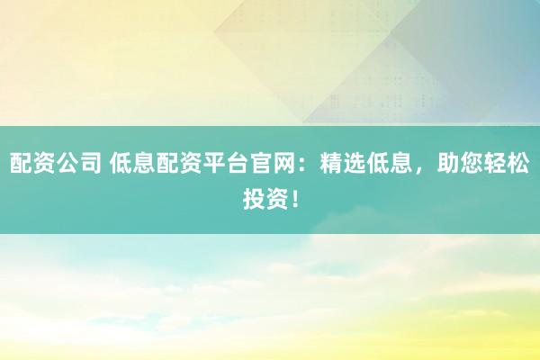 配资公司 低息配资平台官网：精选低息，助您轻松投资！