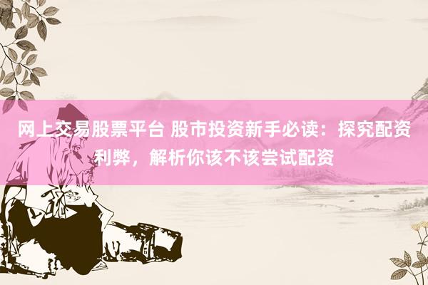 网上交易股票平台 股市投资新手必读：探究配资利弊，解析你该不该尝试配资