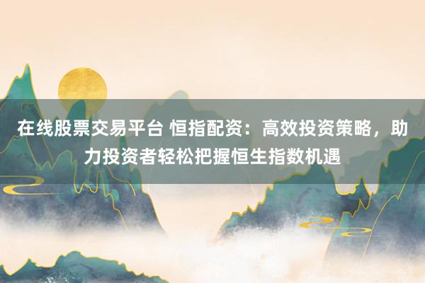 在线股票交易平台 恒指配资：高效投资策略，助力投资者轻松把握恒生指数机遇