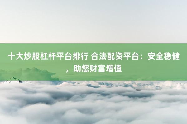 十大炒股杠杆平台排行 合法配资平台：安全稳健，助您财富增值