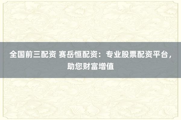 全国前三配资 赛岳恒配资：专业股票配资平台，助您财富增值