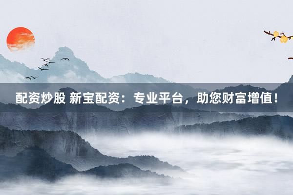配资炒股 新宝配资：专业平台，助您财富增值！