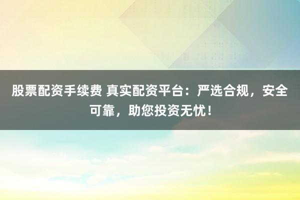 股票配资手续费 真实配资平台：严选合规，安全可靠，助您投资无忧！