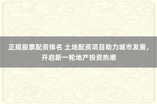 正规股票配资排名 土地配资项目助力城市发展，开启新一轮地产投资热潮