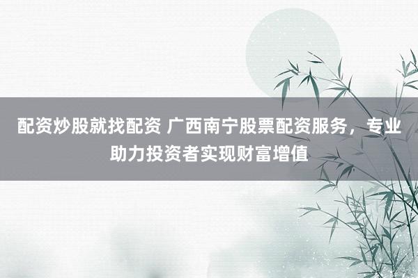 配资炒股就找配资 广西南宁股票配资服务，专业助力投资者实现财富增值