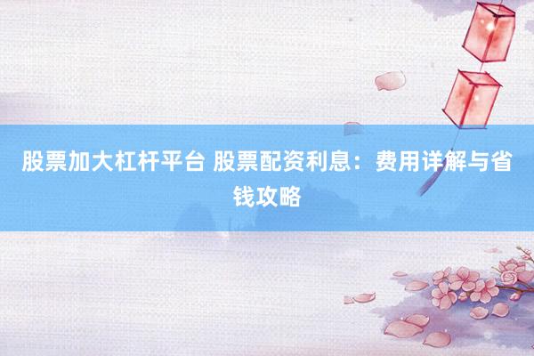 股票加大杠杆平台 股票配资利息：费用详解与省钱攻略