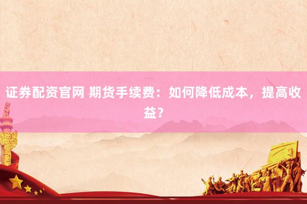 证券配资官网 期货手续费：如何降低成本，提高收益？