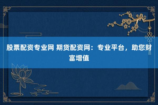 股票配资专业网 期货配资网：专业平台，助您财富增值