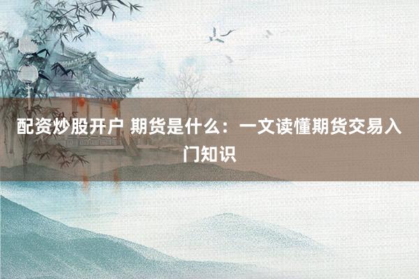 配资炒股开户 期货是什么：一文读懂期货交易入门知识