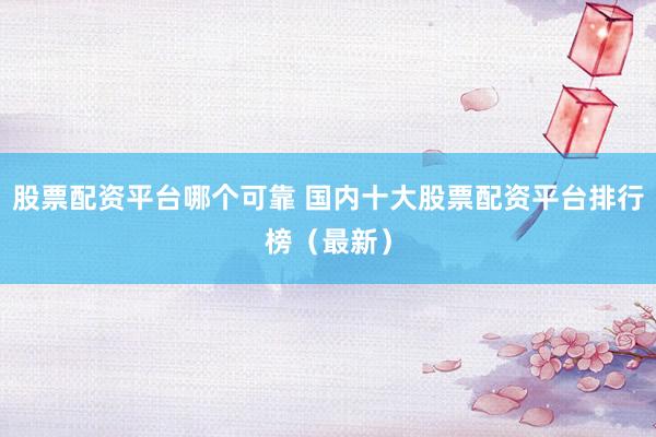 股票配资平台哪个可靠 国内十大股票配资平台排行榜（最新）
