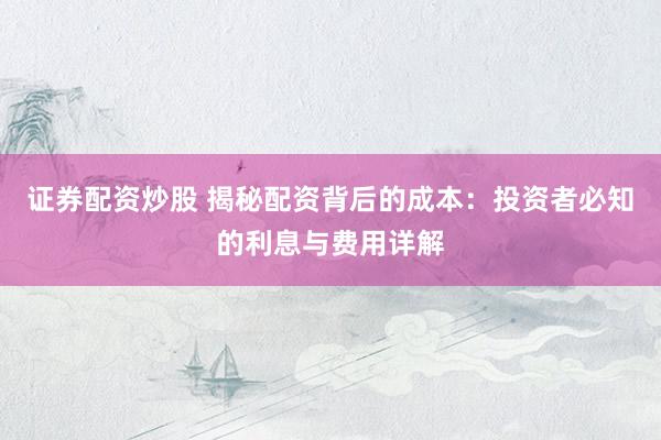 证券配资炒股 揭秘配资背后的成本：投资者必知的利息与费用详解