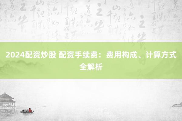 2024配资炒股 配资手续费：费用构成、计算方式全解析