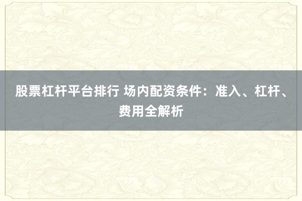 股票杠杆平台排行 场内配资条件：准入、杠杆、费用全解析