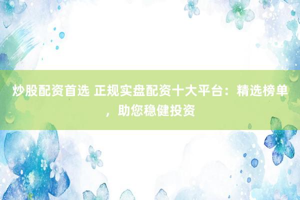 炒股配资首选 正规实盘配资十大平台：精选榜单，助您稳健投资
