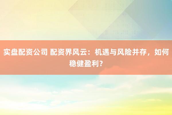 实盘配资公司 配资界风云：机遇与风险并存，如何稳健盈利？