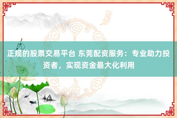 正规的股票交易平台 东莞配资服务：专业助力投资者，实现资金最大化利用
