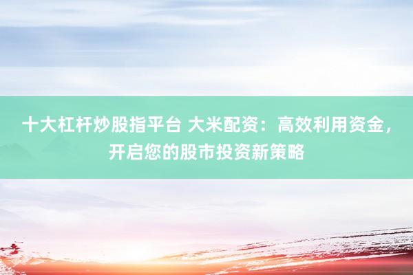 十大杠杆炒股指平台 大米配资：高效利用资金，开启您的股市投资新策略