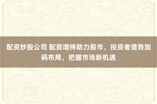 配资炒股公司 配资增持助力股市，投资者借势加码布局，把握市场新机遇