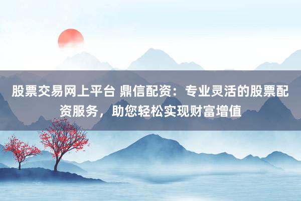 股票交易网上平台 鼎信配资：专业灵活的股票配资服务，助您轻松实现财富增值