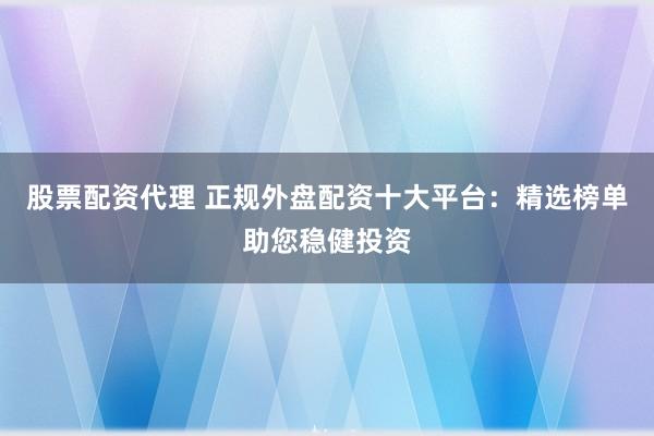 股票配资代理 正规外盘配资十大平台:精选榜单助您稳健投资