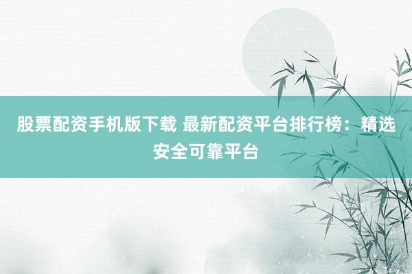股票配资手机版下载 最新配资平台排行榜：精选安全可靠平台