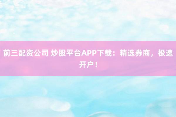前三配资公司 炒股平台APP下载：精选券商，极速开户！