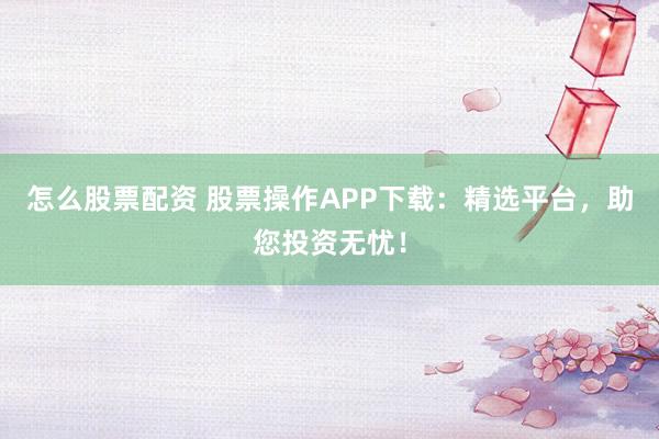怎么股票配资 股票操作APP下载：精选平台，助您投资无忧！