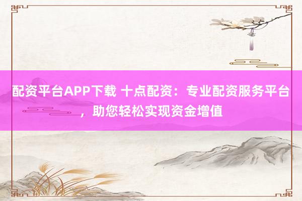 配资平台APP下载 十点配资：专业配资服务平台，助您轻松实现资金增值