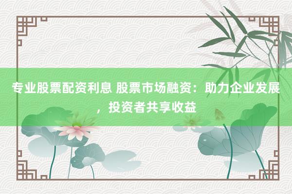 专业股票配资利息 股票市场融资:助力企业发展,投资者共享收益