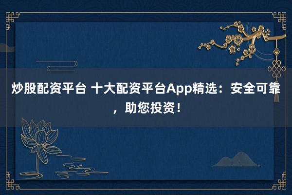 炒股配资平台 十大配资平台App精选：安全可靠，助您投资！