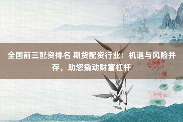 全国前三配资排名 期货配资行业:机遇与风险并存,助您撬动财富杠杆