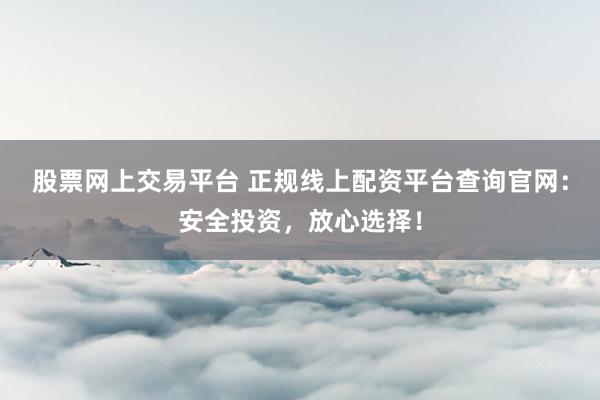 股票网上交易平台 正规线上配资平台查询官网：安全投资，放心选择！