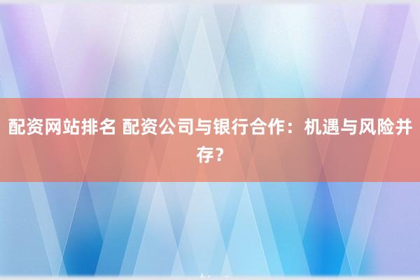 配资网站排名 配资公司与银行合作：机遇与风险并存？