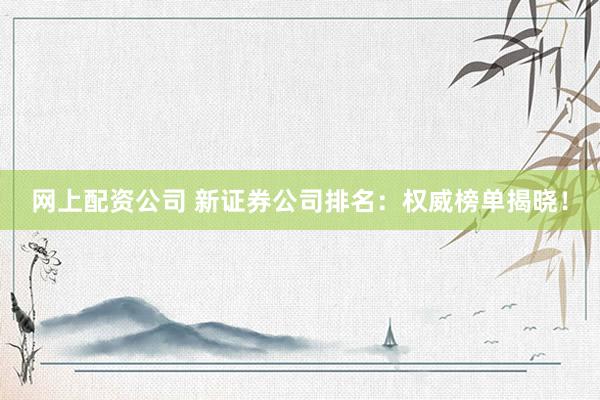 网上配资公司 新证券公司排名：权威榜单揭晓！