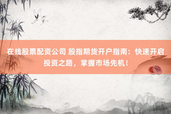在线股票配资公司 股指期货开户指南：快速开启投资之路，掌握市场先机！