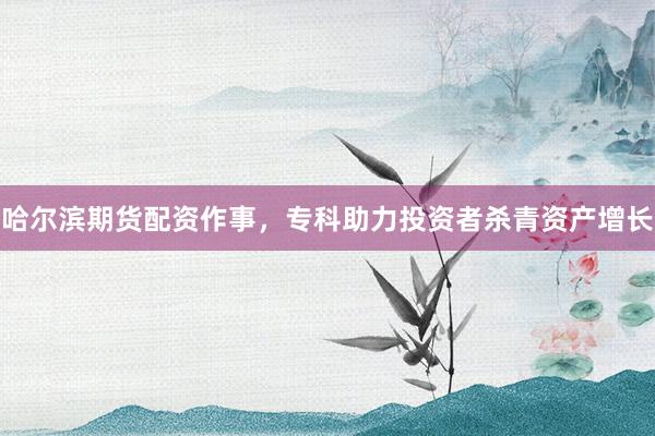 哈尔滨期货配资作事，专科助力投资者杀青资产增长