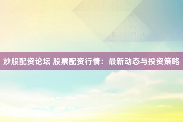 炒股配资论坛 股票配资行情：最新动态与投资策略