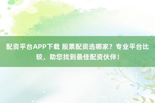 配资平台APP下载 股票配资选哪家？专业平台比较，助您找到最佳配资伙伴！